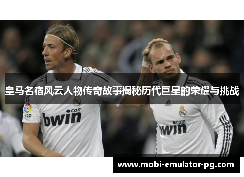 皇马名宿风云人物传奇故事揭秘历代巨星的荣耀与挑战