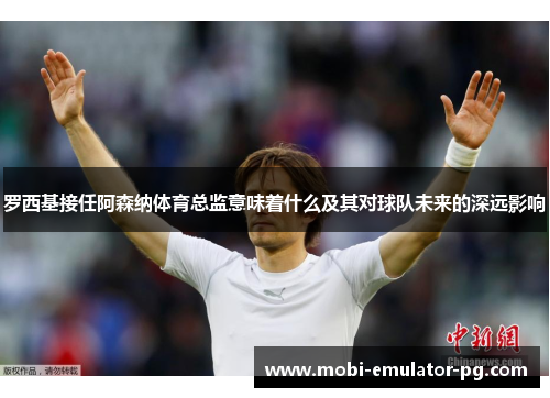 罗西基接任阿森纳体育总监意味着什么及其对球队未来的深远影响