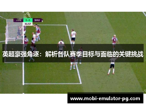 英超豪强角逐：解析各队赛季目标与面临的关键挑战
