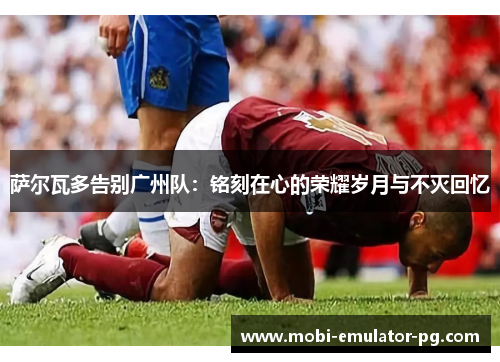 萨尔瓦多告别广州队：铭刻在心的荣耀岁月与不灭回忆