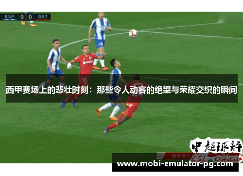 西甲赛场上的悲壮时刻：那些令人动容的绝望与荣耀交织的瞬间
