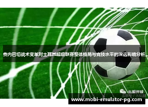 费内巴切战术变革对土耳其超级联赛整体格局与竞技水平的深远影响分析 费内巴切战术变革对土耳其超级联赛整体格局与竞技水平的深远影响分析