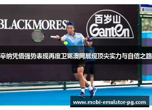 辛纳凭借强势表现再度卫冕澳网展现顶尖实力与自信之路