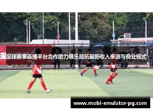 足球赛事直播平台合作助力俱乐部拓展新收入来源与商业模式