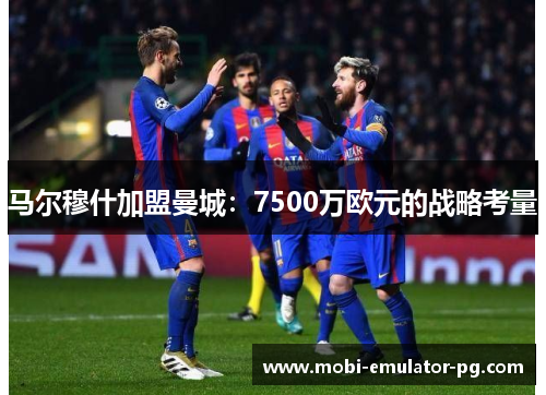 马尔穆什加盟曼城：7500万欧元的战略考量