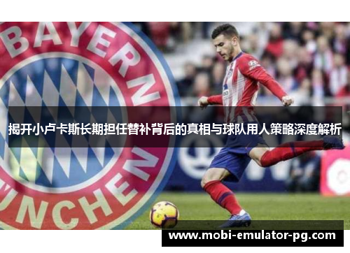 揭开小卢卡斯长期担任替补背后的真相与球队用人策略深度解析