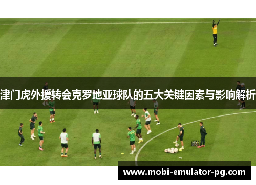 津门虎外援转会克罗地亚球队的五大关键因素与影响解析 津门虎外援转会克罗地亚球队的五大关键因素与影响解析