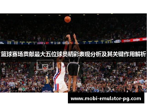 篮球赛场贡献最大五位球员精彩表现分析及其关键作用解析