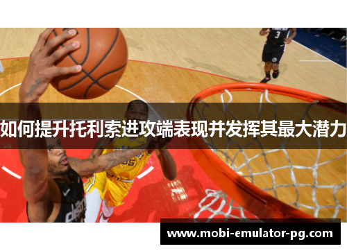 如何提升托利索进攻端表现并发挥其最大潜力