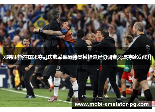 邓弗里斯在国米夺冠庆典举侮辱特奥横幅遭足协调查风波持续发酵升
