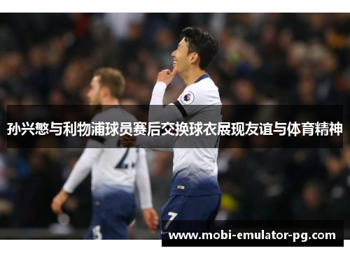 孙兴慜与利物浦球员赛后交换球衣展现友谊与体育精神