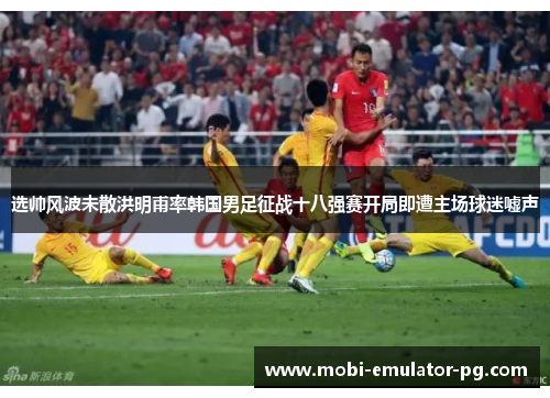 选帅风波未散洪明甫率韩国男足征战十八强赛开局即遭主场球迷嘘声